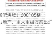 股吧沸腾！600185格力地产，重大重组方案出炉