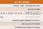 美联储拟将大型银行的资本上调要求削减过半：由19%降至9%