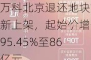 万科北京退还地块重新上架，起始价增长95.45%至86亿元