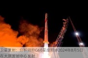 卫星发射：分析师称G60星座预计2024年8月5日在太原发射中心发射