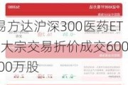 易方达沪深300医药ETF大宗交易折价成交600.00万股