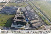 天富能源：子公司拟 10.24 亿采购光伏设备材料