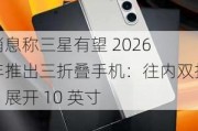 消息称三星有望 2026 年推出三折叠手机：往内双折、展开 10 英寸