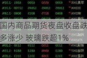 国内商品期货夜盘收盘跌多涨少 玻璃跌超1%