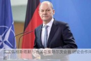 英国首相斯塔默与德国总理朔尔茨会面 讨论合作问题