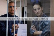 间谍罪！《华尔街日报》记者在俄获刑