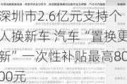 深圳市2.6亿元支持个人换新车 汽车“置换更新”一次性补贴最高8000元