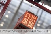 俄主要大宗商品出口商回应美国制裁：我们不在乎，因为我们有人民币