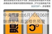 中央气象台6月10日06时继续发布高温橙色预警