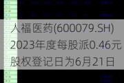 人福医药(600079.SH)2023年度每股派0.46元 股权登记日为6月21日