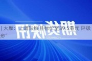 快讯 | 大摩：上调银娱目标价至39.5港元 评级“与大市同步”