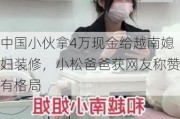 中国小伙拿4万现金给越南媳妇装修，小松爸爸获网友称赞有格局