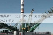 俄罗斯：“进步 MS-28”为空间站送货 2621 千克