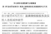 合计被罚470万元！富满微控股股东及实控人违规减持被罚