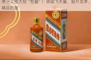 茅台又放大招“控量”！调减飞天量，提升龙茅、精品的量