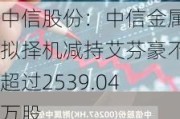 中信股份：中信金属拟择机减持艾芬豪不超过2539.04万股