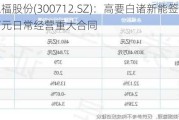 永福股份(300712.SZ)：高要白诸新能签订6000万元日常经营重大合同