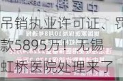 吊销执业许可证、罚款5895万！无锡虹桥医院处理来了