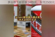 茅台散飞批价报2485元，失守2500元大关