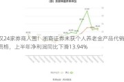 仅24家券商入围！浙商证券未获个人养老金产品代销资格，上半年净利润同比下滑13.94%