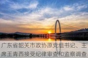 广东省韶关市政协原党组书记、***王青西接受纪律审查和监察调查