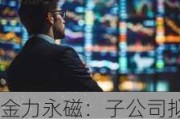 金力永磁：子公司拟斥约 3460 万元认购 Hastings 增发股份