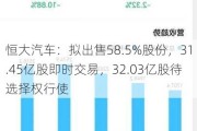 恒大汽车：拟出售58.5%股份，31.45亿股即时交易，32.03亿股待选择权行使