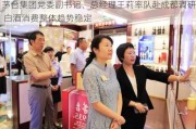 茅台集团党委副书记、总经理王莉率队赴成都调研 白酒消费整体趋势稳定