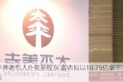 太平养老引入外资新股东 富杰拟以10.75亿拿下10%股权