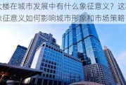 大楼在城市发展中有什么象征意义？这种象征意义如何影响城市形象和市场策略？