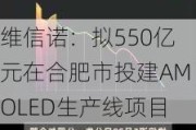 维信诺：拟550亿元在合肥市投建AMOLED生产线项目