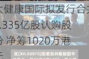 大健康国际拟发行合共1.335亿股认购股份 净筹1020万港元