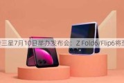 网传三星7月10日举办发布会：Z Fold6/Flip6将至