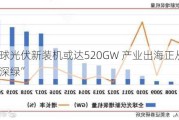 今年全球光伏新装机或达520GW 产业出海正从“浅绿走向深绿”