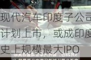 现代汽车印度子公司计划上市，或成印度史上规模最大IPO