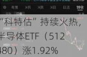 “科特估”持续火热，半导体ETF（512480）涨1.92%，机构称半导体行业或将走出谷底，后续发展势头强劲