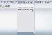 美国ITC发布对电子烟油雾化器及其组件和下游产品的337部分终裁