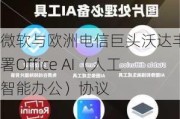 微软与欧洲电信巨头沃达丰签署Office AI（人工智能办公）协议