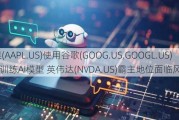 苹果(AAPL.US)使用谷歌(GOOG.US,GOOGL.US)TPU训练AI模型 英伟达(NVDA.US)霸主地位面临风险