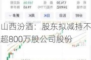 山西汾酒：股东拟减持不超800万股公司股份