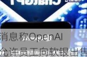 消息称OpenAI允许员工向软银出售15亿美元股份，未来或有更多二级市场出售