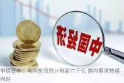 中信证券：电网投资预计将超六千亿 国内需求持续向好