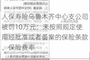 人保寿险乌鲁木齐中心支公司被罚10万元：未按照规定使用经批准或者备案的保险条款、保险费率