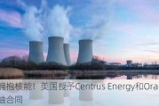 积极拥抱核能！美国授予Centrus Energy和Orano浓缩铀合同