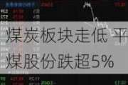 煤炭板块走低 平煤股份跌超5%