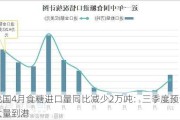 我国4月食糖进口量同比减少2万吨：三季度预计大量到港