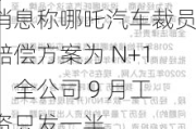 消息称哪吒汽车裁员赔偿方案为 N+1，全公司 9 月工资只发一半