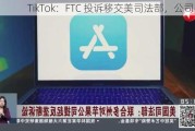 TikTok：FTC 投诉移交美司法部，公司回应