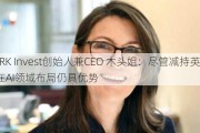 ARK Invest创始人兼CEO 木头姐：尽管减持英伟达 在AI领域布局仍具优势