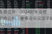 香港信贷：2024财年业绩即将公布，董事会会议定于6月26日